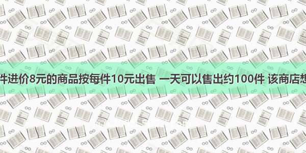 某商店将每件进价8元的商品按每件10元出售 一天可以售出约100件 该商店想通过降低售