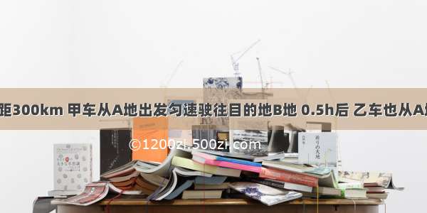 A B两地相距300km 甲车从A地出发匀速驶往目的地B地 0.5h后 乙车也从A地出发 与甲