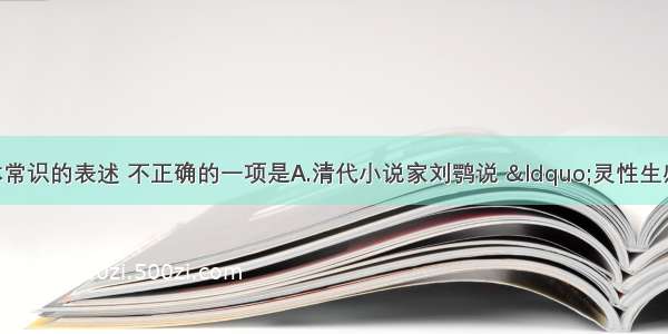 下列关于文体常识的表述 不正确的一项是A.清代小说家刘鹗说 “灵性生感情 感情生哭