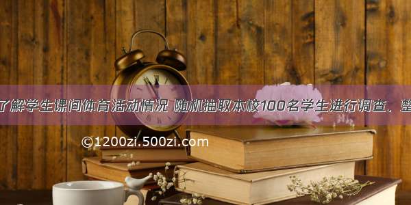 某学校为了了解学生课间体育活动情况 随机抽取本校100名学生进行调查．整理收集到的