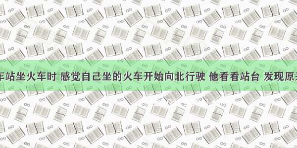 小明在火车站坐火车时 感觉自己坐的火车开始向北行驶 他看看站台 发现原来是对面的