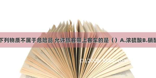 单选题下列物质不属于危险品 允许旅客带上客车的是（）A.浓硫酸B.硝酸铵C.四