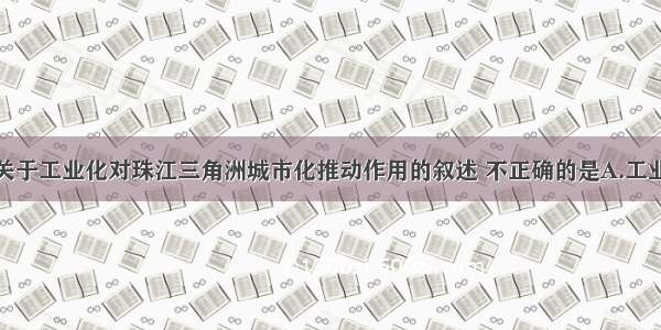 单选题下列关于工业化对珠江三角洲城市化推动作用的叙述 不正确的是A.工业化加速了非