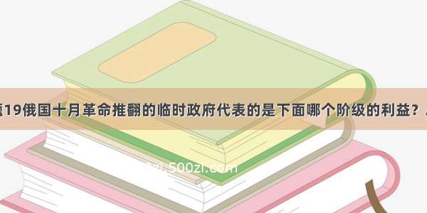 单选题19俄国十月革命推翻的临时政府代表的是下面哪个阶级的利益？A.无产