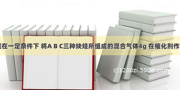 单选题在一定条件下 将A B C三种炔烃所组成的混合气体4g 在催化剂作用下与