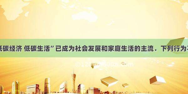 单选题“低碳经济 低碳生活”已成为社会发展和家庭生活的主流．下列行为不符合“低