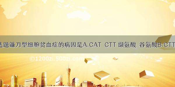 单选题镰刀型细胞贫血症的病因是A.CAT→CTT 缬氨酸→谷氨酸B.CTT→C