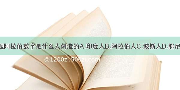 单选题阿拉伯数字是什么人创造的A.印度人B.阿拉伯人C.波斯人D.腓尼基人