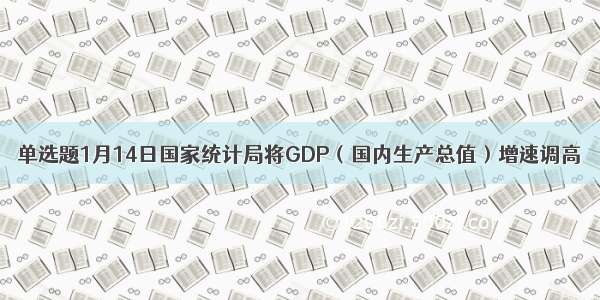单选题1月14日国家统计局将GDP（国内生产总值）增速调高