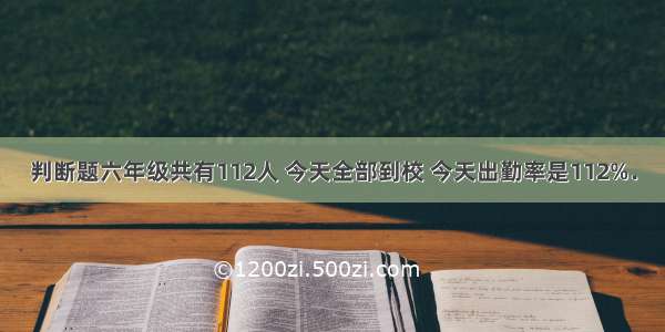 判断题六年级共有112人 今天全部到校 今天出勤率是112%．