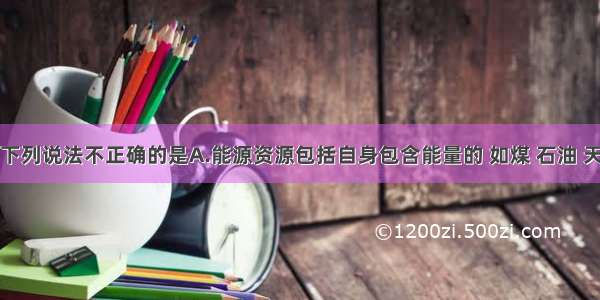 单选题下列说法不正确的是A.能源资源包括自身包含能量的 如煤 石油 天然气等