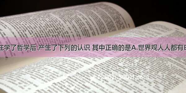 单选题小明在学了哲学后 产生了下列的认识 其中正确的是A.世界观人人都有B.哲学人人都