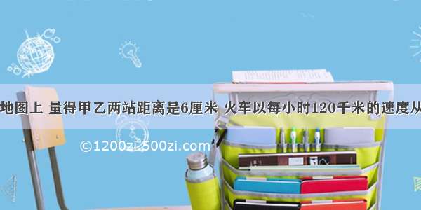 在比例尺的地图上 量得甲乙两站距离是6厘米 火车以每小时120千米的速度从甲站开往乙