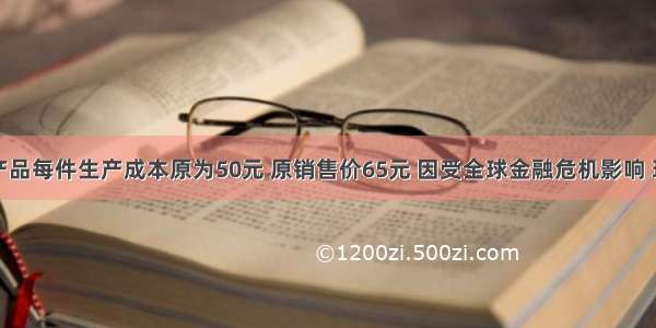 某企业的产品每件生产成本原为50元 原销售价65元 因受全球金融危机影响 现经市场预