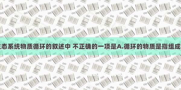 单选题有关生态系统物质循环的叙述中 不正确的一项是A.循环的物质是指组成生物的蛋白质
