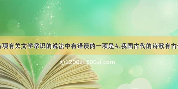 单选题下列各项有关文学常识的说法中有错误的一项是A.我国古代的诗歌有古体诗和近体诗