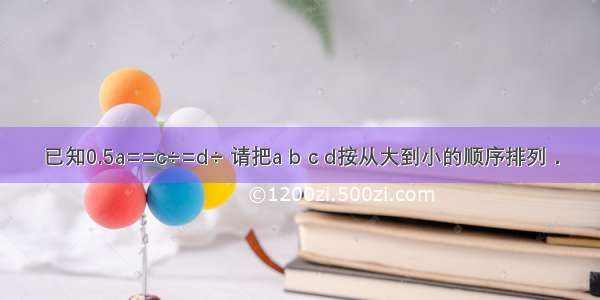 已知0.5a==c÷=d÷ 请把a b c d按从大到小的顺序排列．