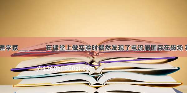 18丹麦物理学家________在课堂上做实验时偶然发现了电流周围存在磁场 英国物理学