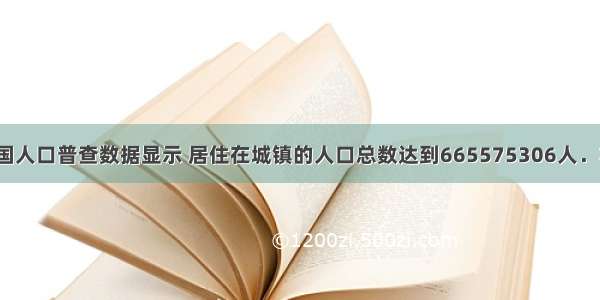 我国第六次全国人口普查数据显示 居住在城镇的人口总数达到665575306人．将665575306