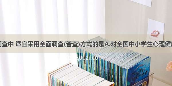 单选题下列调查中 适宜采用全面调查(普查)方式的是A.对全国中小学生心理健康现状的调查