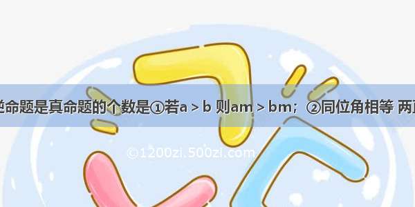 下列命题的逆命题是真命题的个数是①若a＞b 则am＞bm；②同位角相等 两直线平行；③