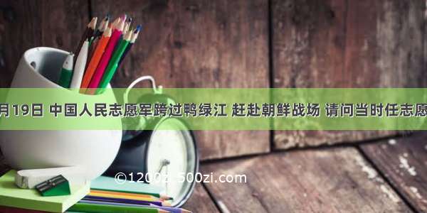 1950年10月19日 中国人民志愿军跨过鸭绿江 赶赴朝鲜战场 请问当时任志愿军司令员兼