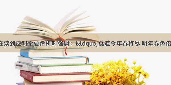 单选题温家宝总理在谈到应对金融危机时强调：“莫道今年春将尽 明年春色倍还人”。下