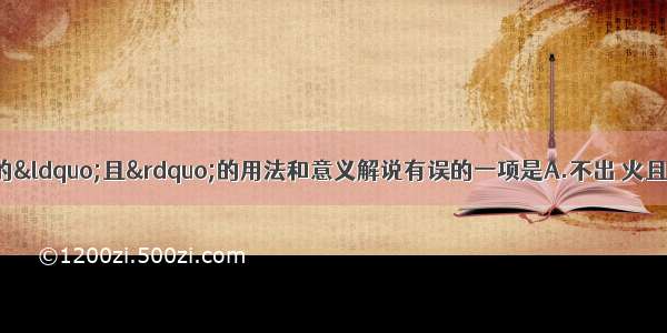 单选题下列句子中的“且”的用法和意义解说有误的一项是A.不出 火且尽。《游褒禅山记