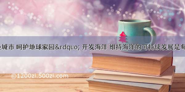 “营造绿色城市 呵护地球家园” 开发海洋 维持海洋的可持续发展是每个地球公民的神