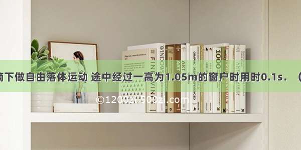 雨滴从屋檐滴下做自由落体运动 途中经过一高为1.05m的窗户时用时0.1s．（g=10m/s2）