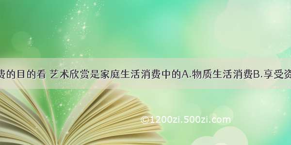 单选题从消费的目的看 艺术欣赏是家庭生活消费中的A.物质生活消费B.享受资料消费C.精