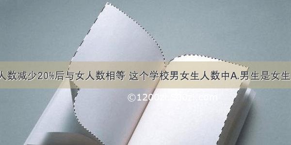 某学校男生人数减少20%后与女人数相等 这个学校男女生人数中A.男生是女生的80%B.女生