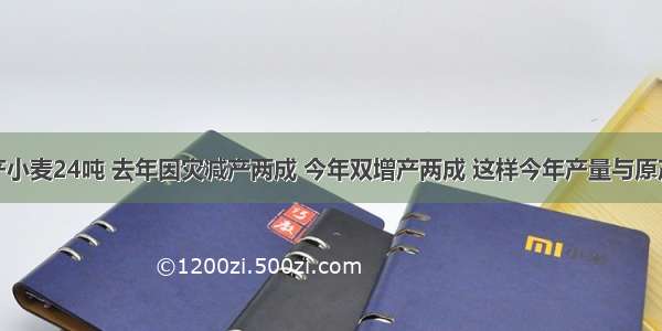 一块地原产小麦24吨 去年因灾减产两成 今年双增产两成 这样今年产量与原产量比A.增