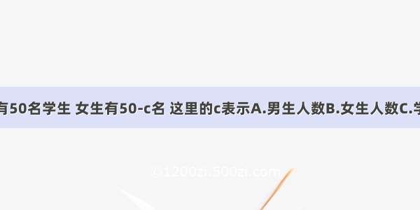 某班共有50名学生 女生有50-c名 这里的c表示A.男生人数B.女生人数C.学生总数