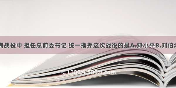 单选题淮海战役中 担任总前委书记 统一指挥这次战役的是A.邓小平B.刘伯承C.陈毅D.