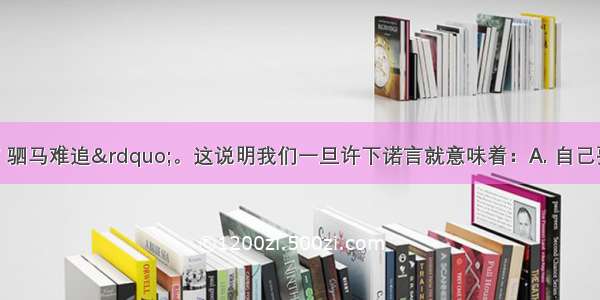 &ldquo;君子一言 驷马难追&rdquo;。这说明我们一旦许下诺言就意味着：A. 自己要承担相应的责任