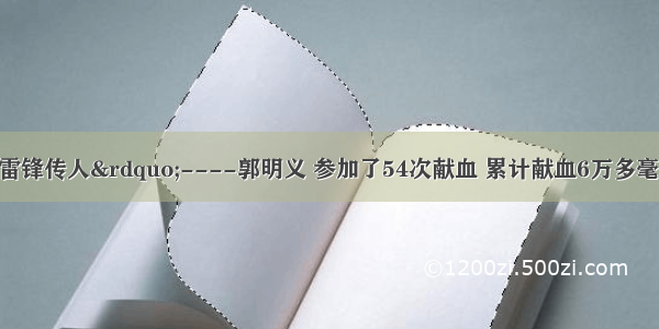 新时期的“雷锋传人”----郭明义 参加了54次献血 累计献血6万多毫升。按抢救一个病