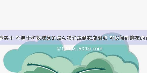 单选题下列事实中 不属于扩散现象的是A.我们走到花店附近 可以闻到鲜花的香味B.滴在厨