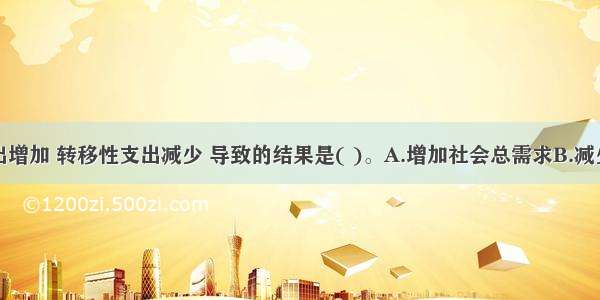 购买性支出增加 转移性支出减少 导致的结果是( )。A.增加社会总需求B.减少社会总需