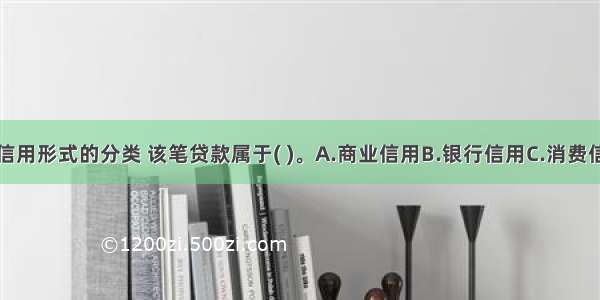 根据现代主要信用形式的分类 该笔贷款属于( )。A.商业信用B.银行信用C.消费信用D.国家信用