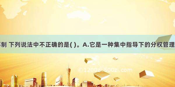 关于事业部制 下列说法中不正确的是( )。A.它是一种集中指导下的分权管理形式B.它又