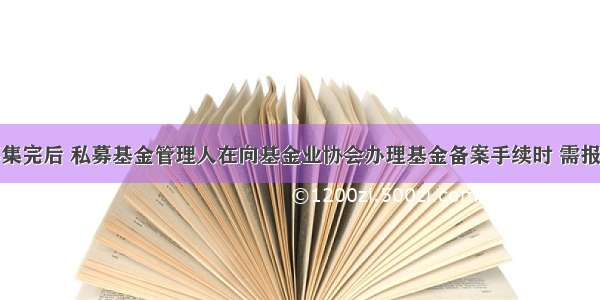 私募基金募集完后 私募基金管理人在向基金业协会办理基金备案手续时 需报送的材料不