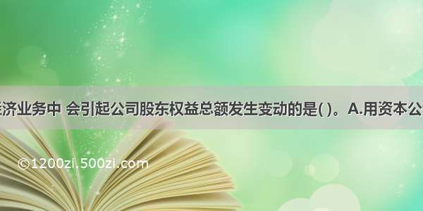 下列各项经济业务中 会引起公司股东权益总额发生变动的是( )。A.用资本公积转增股本