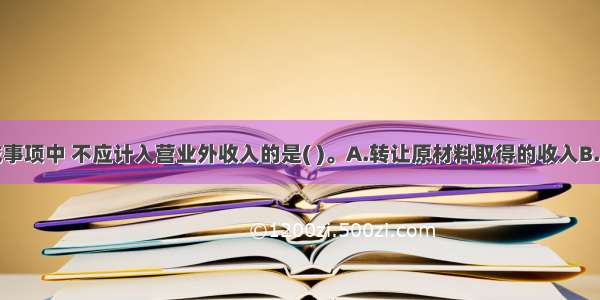 下列交易或事项中 不应计入营业外收入的是( )。A.转让原材料取得的收入B.转让无形资