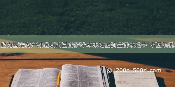 下列关于企业为固定资产减值测试目的预计未来现金流量的表述中 不正确的是（ ）。A.