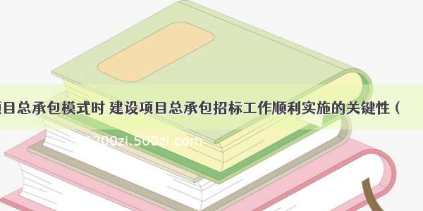 实行建设项目总承包模式时 建设项目总承包招标工作顺利实施的关键性（　　）。A.业主