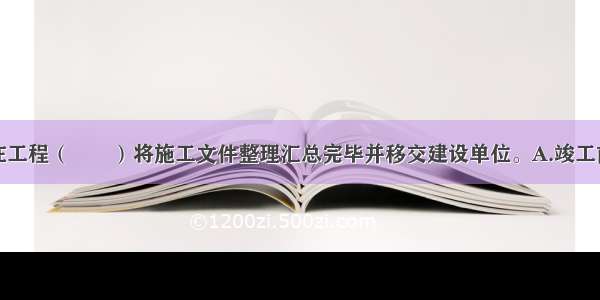 施工单位应在工程（　　）将施工文件整理汇总完毕并移交建设单位。A.竣工前B.竣工后C.