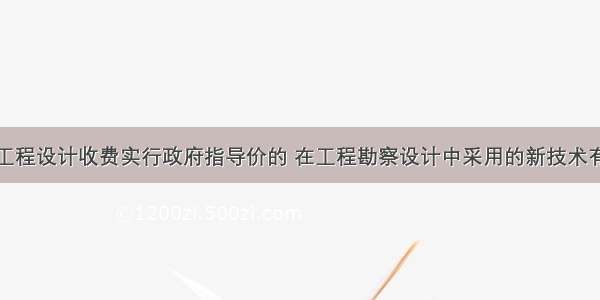 工程勘察和工程设计收费实行政府指导价的 在工程勘察设计中采用的新技术有利于提高建