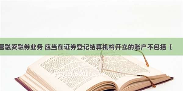 证券公司经营融资融券业务 应当在证券登记结算机构开立的账户不包括（　　）。A.信用