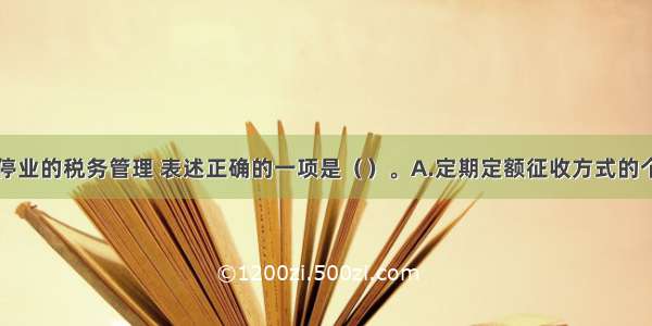 下列关于停业的税务管理 表述正确的一项是（　　）。A.定期定额征收方式的个体工商户